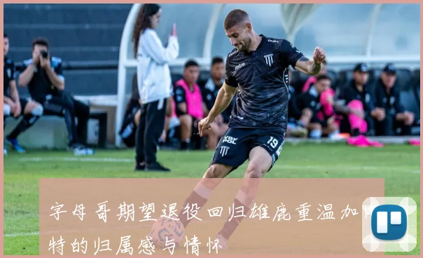 字母哥期望退役回归雄鹿重温加内特的归属感与情怀