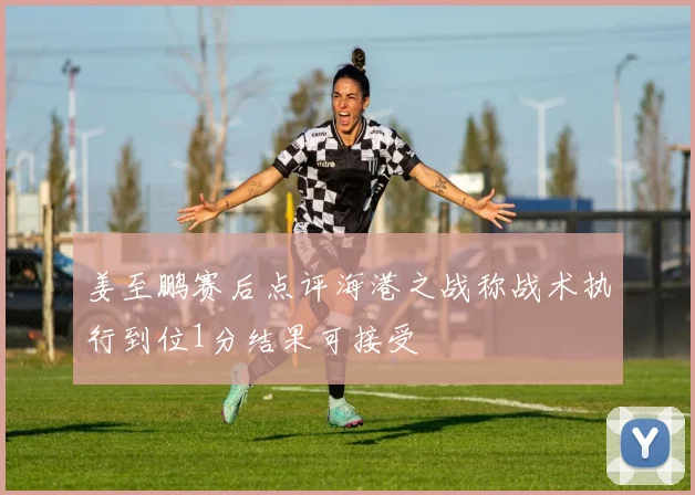 姜至鹏赛后点评海港之战称战术执行到位1分结果可接受