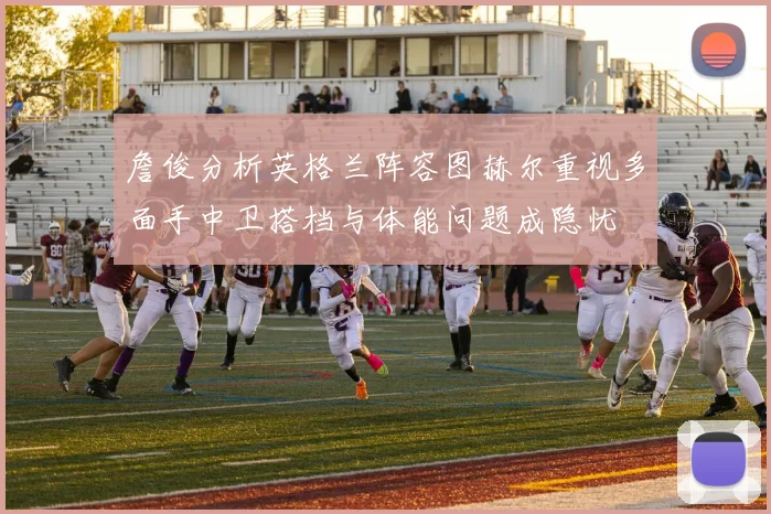 詹俊分析英格兰阵容图赫尔重视多面手中卫搭档与体能问题成隐忧