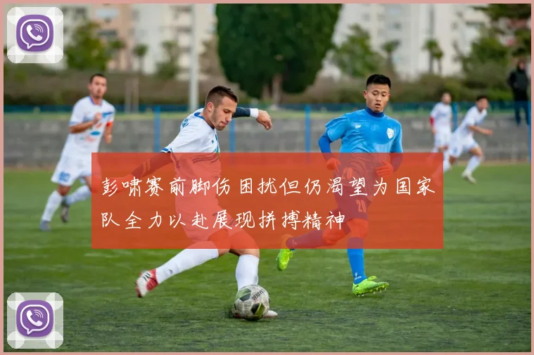 彭啸赛前脚伤困扰但仍渴望为国家队全力以赴展现拼搏精神