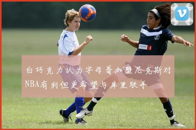 白巧克力认为字母哥加盟尼克斯对NBA有利但更希望与库里联手