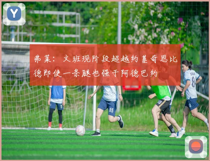 弗莱：文班现阶段超越约基奇恩比德即使一条腿也强于阿德巴约