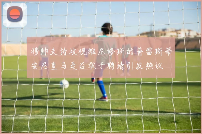 穆帅支持歧视维尼修斯的普雷斯蒂安尼皇马是否敢于聘请引发热议