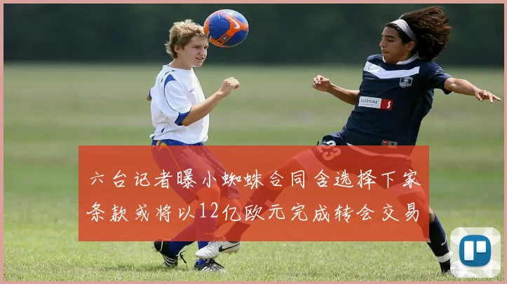 六台记者曝小蜘蛛合同含选择下家条款或将以12亿欧元完成转会交易