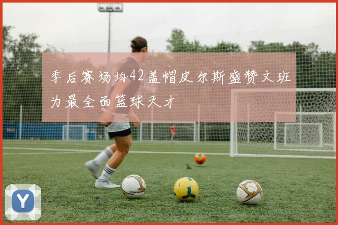 季后赛场均42盖帽皮尔斯盛赞文班为最全面篮球天才