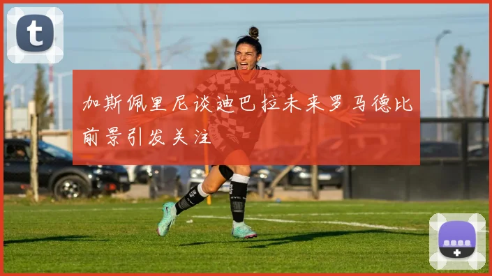 加斯佩里尼谈迪巴拉未来罗马德比前景引发关注