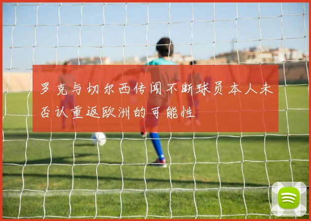 罗克与切尔西传闻不断球员本人未否认重返欧洲的可能性