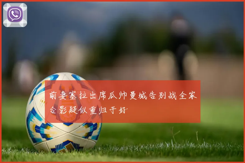 前妻塞拉出席瓜帅曼城告别战全家合影疑似重归于好