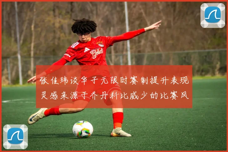 张佳玮谈华子无限时赛制提升表现灵感来源于乔丹科比威少的比赛风格
